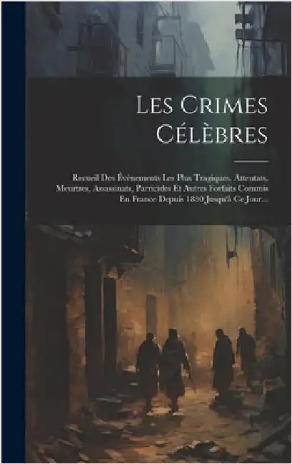 Les Crimes Célèbres: Recueil Des Évènements Les Plus Tragiques, Attentats, Meurtres, Assassinats, Parricides Et Autres Forfaits Commis En F by Anonymous
