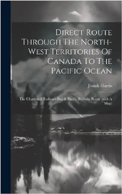 Direct Route Through The North-west Territories Of Canada To The Pacific Ocean: The Chartered Hudson's Bay & Pacific Railway Route (with A Map) by Harris, Josiah