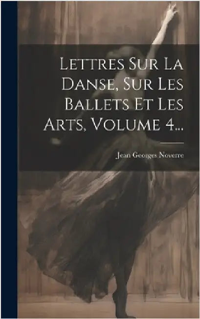 Lettres Sur La Danse, Sur Les Ballets Et Les Arts, Volume 4... by Noverre, Jean Georges