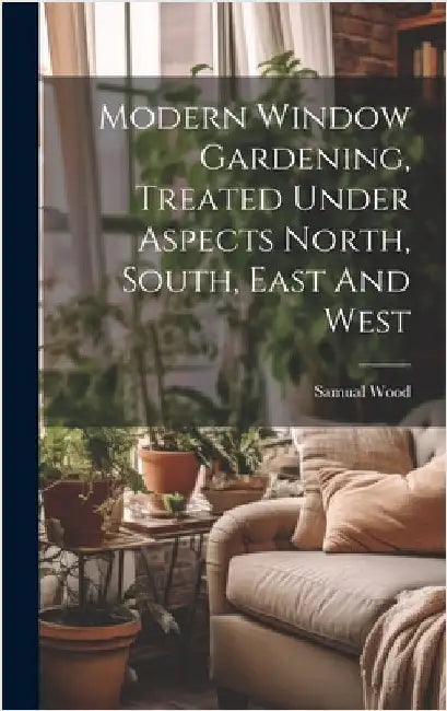 Modern Window Gardening, Treated Under Aspects North, South, East And West by Wood, Samual