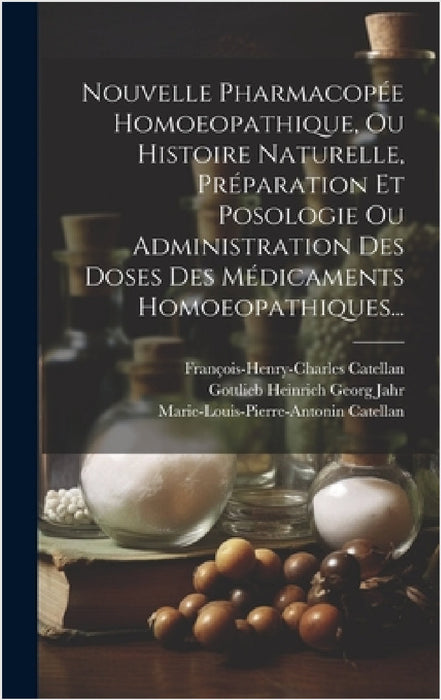 Nouvelle Pharmacopée Homoeopathique, Ou Histoire Naturelle, Préparation Et Posologie Ou Administration Des Doses Des Médicaments Homoeopathiques... by Gottlieb Heinrich Georg Jahr, François-Henry-Charles Catellan, Marie-Louis-Pierre-Antonin Catellan