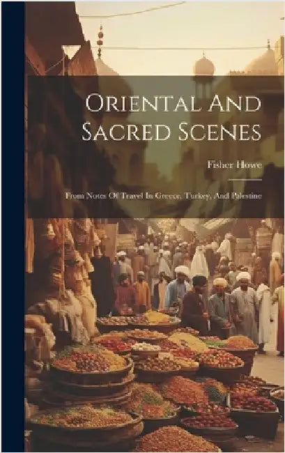 Oriental And Sacred Scenes: From Notes Of Travel In Greece, Turkey, And Palestine by Howe, Fisher