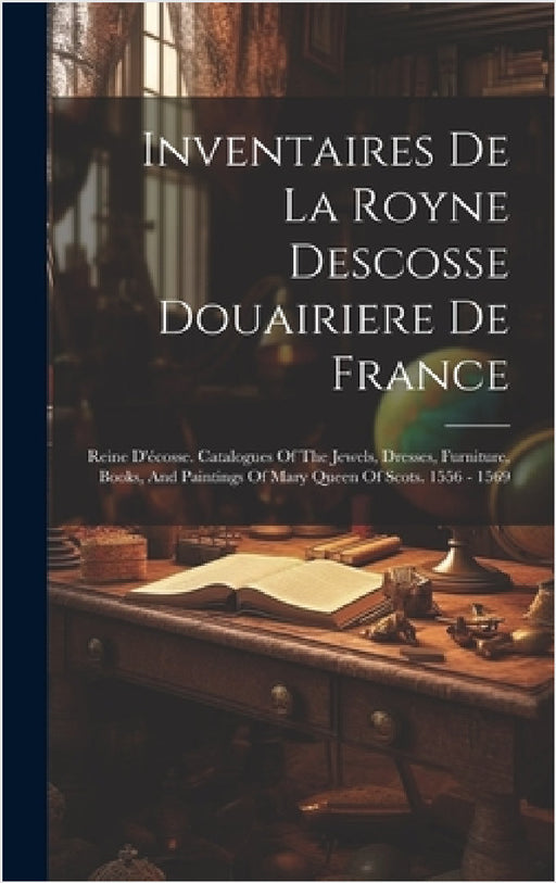 Inventaires De La Royne Descosse Douairiere De France: Reine D'écosse. Catalogues Of The Jewels, Dresses, Furniture, Books, And Paintings Of Mary Quee by Anonymous