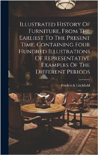 Illustrated History Of Furniture, From The Earliest To The Present Time, Containing Four Hundred Illustrations Of Representative Examples Of The Diffe by Litchfield, Frederick