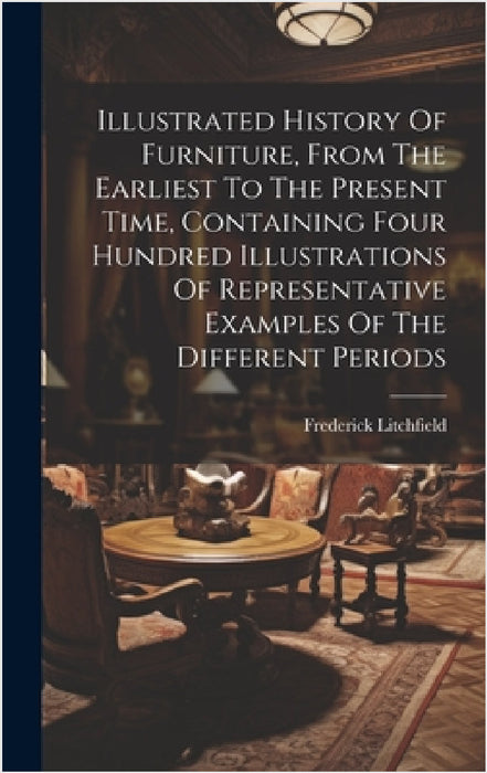 Illustrated History Of Furniture, From The Earliest To The Present Time, Containing Four Hundred Illustrations Of Representative Examples Of The Diffe by Frederick Litchfield