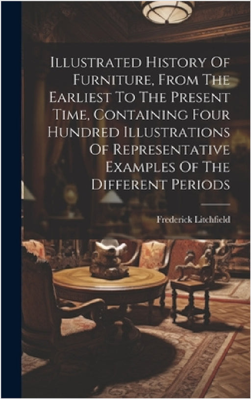 Illustrated History Of Furniture, From The Earliest To The Present Time, Containing Four Hundred Illustrations Of Representative Examples Of The Diffe by Frederick Litchfield