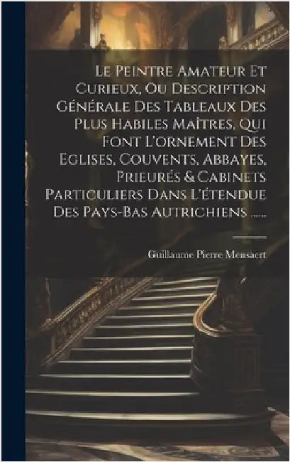 Le Peintre Amateur Et Curieux, Ou Description Générale Des Tableaux Des Plus Habiles Maîtres, Qui Font L'ornement Des Eglises, Couvents, Abbayes, Prie by Mensaert, Guillaume Pierre