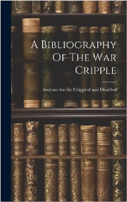 A Bibliography Of The War Cripple by Institute for the Crippled and Disabled