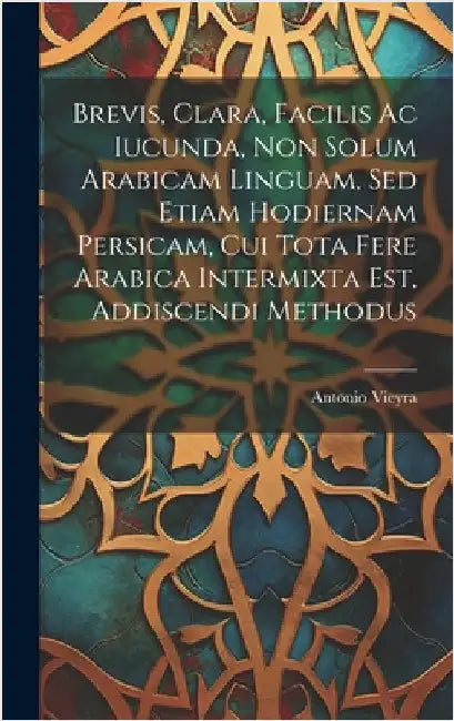Brevis, Clara, Facilis Ac Iucunda, Non Solum Arabicam Linguam, Sed Etiam Hodiernam Persicam, Cui Tota Fere Arabica Intermixta Est, Addiscendi Methodus by Vieyra, Antonio