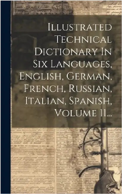 Illustrated Technical Dictionary In Six Languages, English, German, French, Russian, Italian, Spanish, Volume 11... by Anonymous