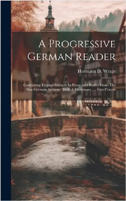 A Progressive German Reader: Containing Elegant Extracts In Prose And Poetry From The Best German Authors: With A Dictionary .... First Course by Wrage, Hermann D.