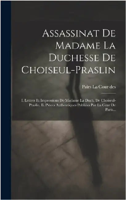 Assassinat De Madame La Duchesse De Choiseul-praslin: I. Lettres Et Impressions De Madame La Duch. De Choiseul-praslin. Ii. Piéces Authentiques Publié by Pairs La Cour Des