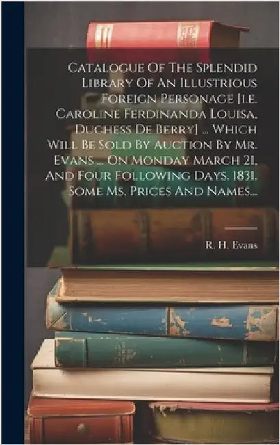 Catalogue Of The Splendid Library Of An Illustrious Foreign Personage [i.e. Caroline Ferdinanda Louisa, Duchess De Berry] ... Which Will Be Sold By Au by R H (Robert Harding) Evans