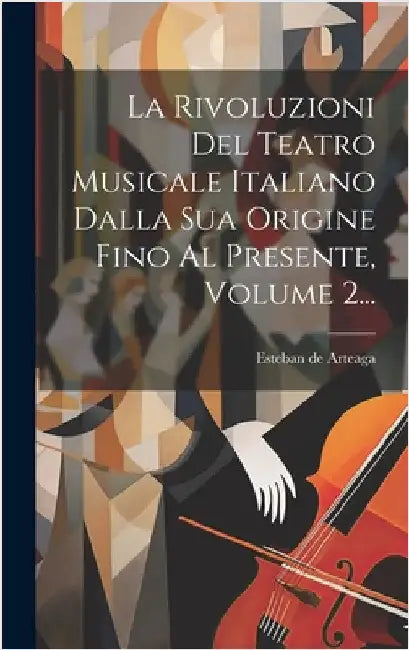 La Rivoluzioni Del Teatro Musicale Italiano Dalla Sua Origine Fino Al Presente, Volume 2... by Arteaga, Esteban de