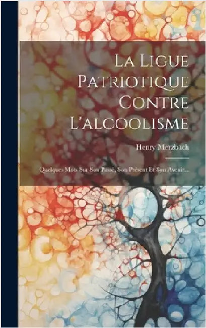 La Ligue Patriotique Contre L'alcoolisme: Quelques Mots Sur Son Passé, Son Présent Et Son Avenir... by Merzbach, Henry