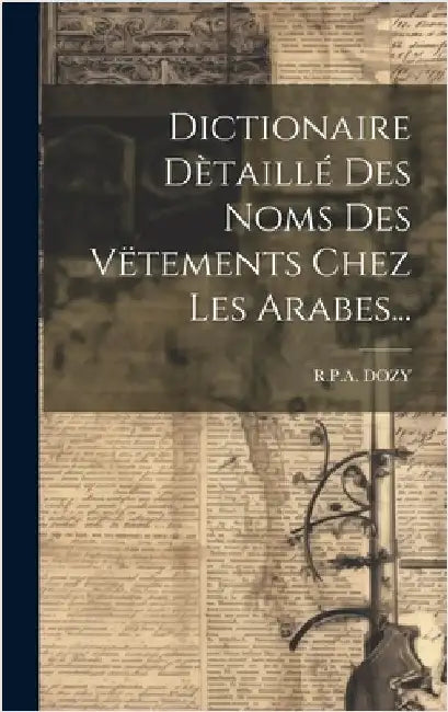 Dictionaire Dètaillé Des Noms Des Vëtements Chez Les Arabes... by Dozy, R. P. a.