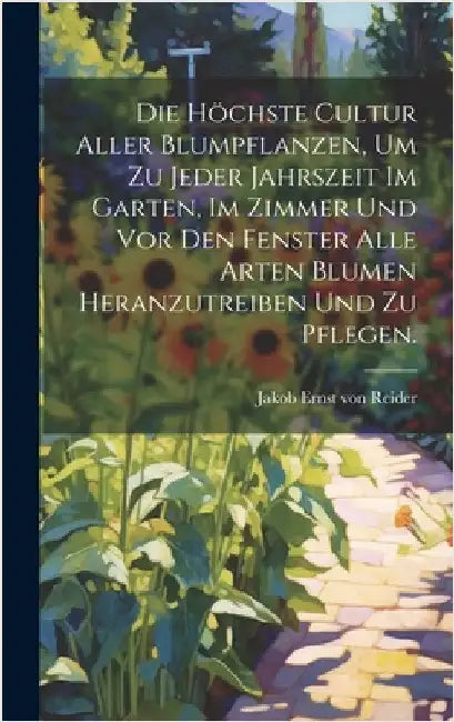 Die höchste Cultur aller Blumpflanzen, um zu jeder Jahrszeit im Garten, im Zimmer und vor den Fenster alle Arten Blumen heranzutreiben und zu pflegen. by Jakob Ernst Von Reider