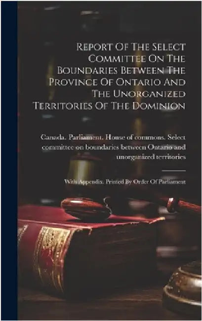 Report Of The Select Committee On The Boundaries Between The Province Of Ontario And The Unorganized Territories Of The Dominion: With Appendix. Print by Canada Parliament House of Commons