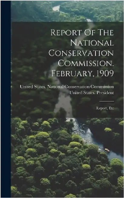 Report Of The National Conservation Commission. February, 1909: Report, Etc by United States National Conservation