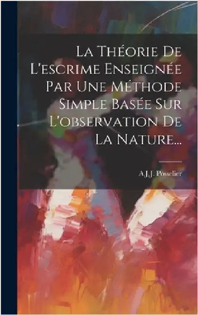 La Théorie De L'escrime Enseignée Par Une Méthode Simple Basée Sur L'observation De La Nature... by A J J Posselier (Dit Gomard)