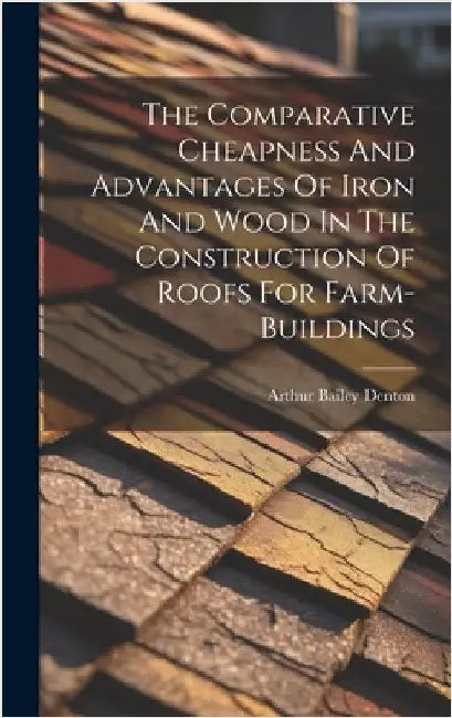 The Comparative Cheapness And Advantages Of Iron And Wood In The Construction Of Roofs For Farm-buildings by Denton, Arthur Bailey