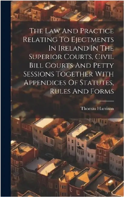 The Law And Practice Relating To Ejectments In Ireland In The Superior Courts, Civil Bill Courts And Petty Sessions Together With Appendices Of Statut by Harrison, Thomas