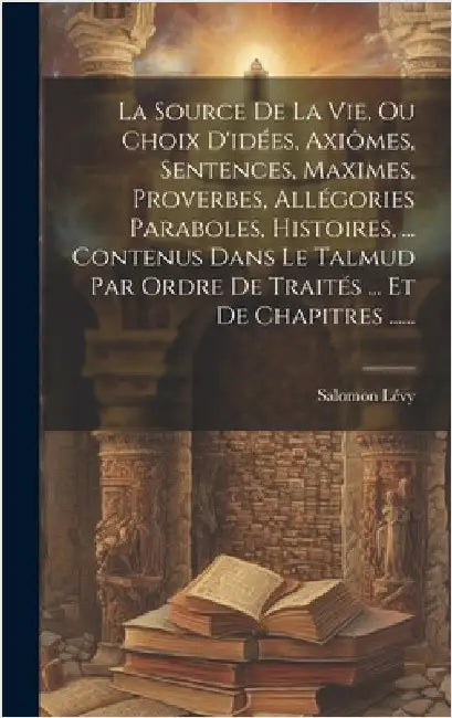 La Source De La Vie, Ou Choix D'idées, Axiômes, Sentences, Maximes, Proverbes, Allégories Paraboles, Histoires, ... Contenus Dans Le Talmud Par Ordre by Lévy, Salomon
