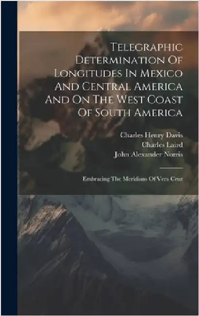 Telegraphic Determination Of Longitudes In Mexico And Central America And On The West Coast Of South America: Embracing The Meridians Of Vera Cruz by United States Hydrographic Office