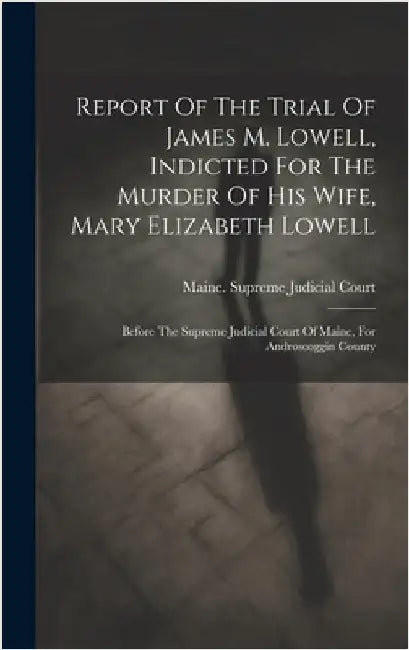 Report Of The Trial Of James M. Lowell, Indicted For The Murder Of His Wife, Mary Elizabeth Lowell: Before The Supreme Judicial Court Of Maine, For An by Maine Supreme Judicial Court