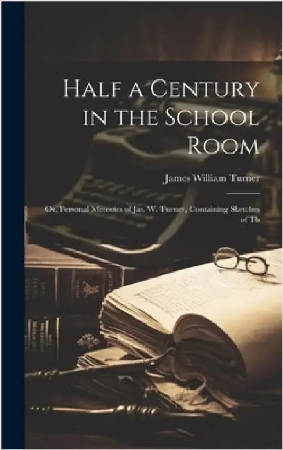 Half a Century in the School Room; or, Personal Memoirs of Jas. W. Turner, Containing Sketches of Th by Turner, James William