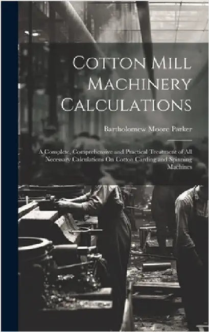 Cotton Mill Machinery Calculations: A Complete, Comprehensive and Practical Treatment of All Necessary Calculations On Cotton Carding and Spinning Mac by Parker, Bartholomew Moore