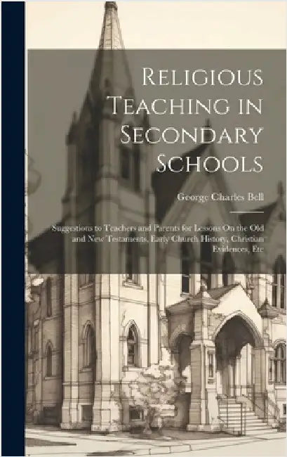 Religious Teaching in Secondary Schools: Suggestions to Teachers and Parents for Lessons On the Old and New Testaments, Early Church History, Christia by Bell, George Charles