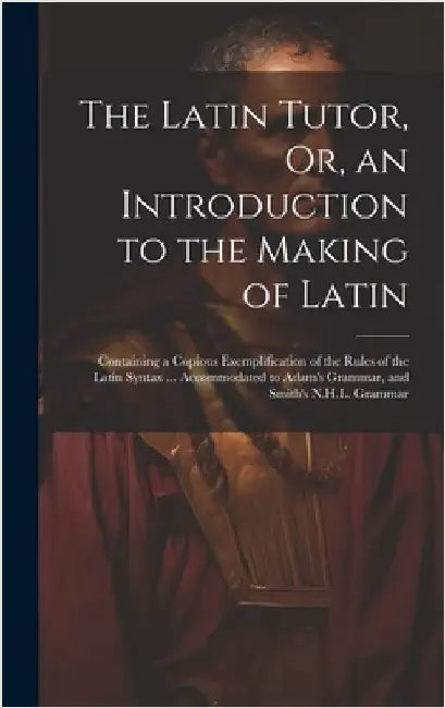 The Latin Tutor, Or, an Introduction to the Making of Latin: Containing a Copious Exemplification of the Rules of the Latin Syntax ... Accommodated to by Anonymous