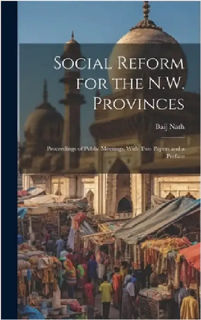 Social Reform for the N.W. Provinces: Proceedings of Public Meetings, With Two Papers and a Preface by Nath, Baij