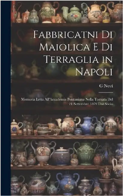 Fabbricatni Di Maiolica E Di Terraglia in Napoli: Memoria Letta All'Accademia Pontaniana Nella Tornata Del 21 Settembre 1879 Dal Socio by Novi, G.