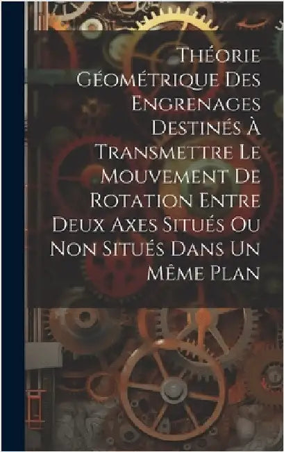 Théorie Géométrique Des Engrenages Destinés À Transmettre Le Mouvement De Rotation Entre Deux Axes Situés Ou Non Situés Dans Un Même Plan by Anonymous