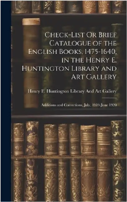 Check-List Or Brief Catalogue of the English Books, 1475-1640, in the Henry E. Huntington Library and Art Gallery: Additions and Corrections, July, 19 by Henry E Huntington Library and Art G