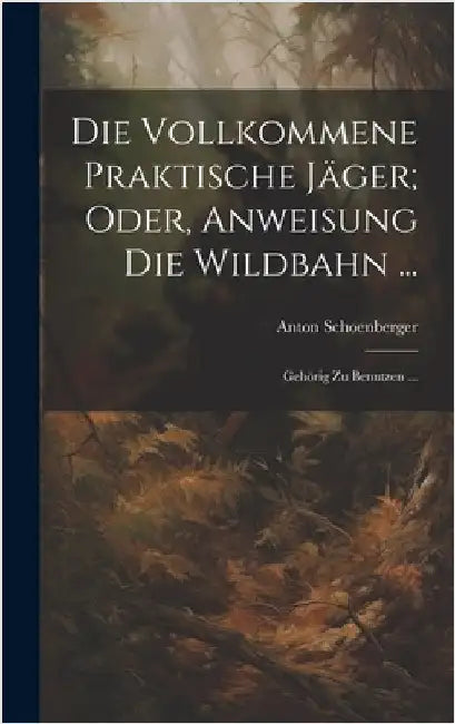 Die Vollkommene Praktische Jäger; Oder, Anweisung Die Wildbahn ...: Gehörig Zu Benutzen ... by Schoenberger, Anton