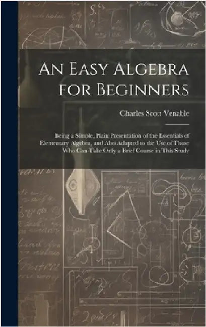 An Easy Algebra for Beginners: Being a Simple, Plain Presentation of the Essentials of Elementary Algebra, and Also Adapted to the Use of Those Who C by Venable, Charles Scott