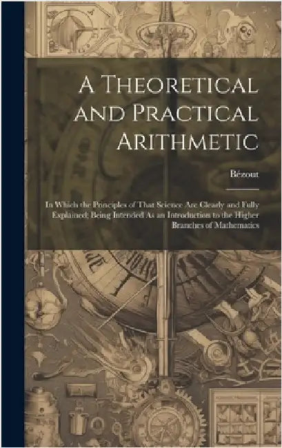 A Theoretical and Practical Arithmetic: In Which the Principles of That Science Are Clearly and Fully Explained; Being Intended As an Introduction to by Bézout