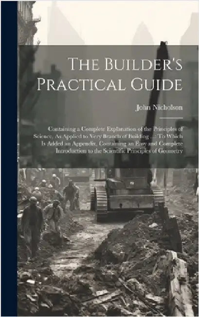 The Builder's Practical Guide: Containing a Complete Explanation of the Principles of Science, As Applied to Very Branch of Building ...: To Which Is by Nicholson, John