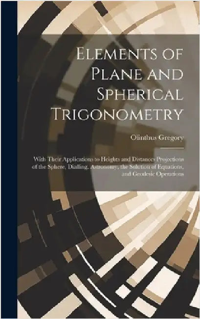 Elements of Plane and Spherical Trigonometry: With Their Applications to Heights and Distances Projections of the Sphere, Dialling, Astronomy, the Sol by Gregory, Olinthus