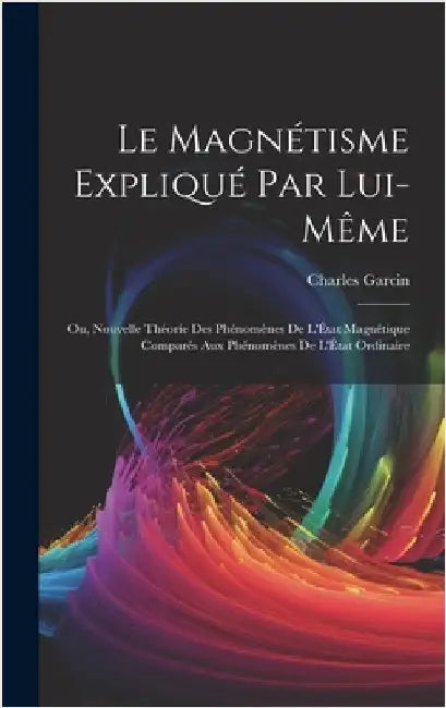 Le Magnétisme Expliqué Par Lui-Même; Ou, Nouvelle Théorie Des Phénomènes De L'État Magnétique Comparés Aux Phénomènes De L'État Ordinaire by Garcin, Charles