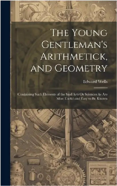 The Young Gentleman's Arithmetick, and Geometry: Containing Such Elements of the Said Arts Or Sciences As Are Most Useful and Easy to Be Known by Wells, Edward