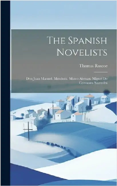 The Spanish Novelists: Don Juan Manuel. Mendoza. Mateo Aleman. Miguel De Cervantes Saavedra by Roscoe, Thomas