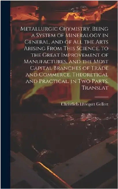 Metallurgic Chymistry. Being a System of Mineralogy in General, and of All the Arts Arising from This Science. to the Great Improvement of Manufacture by Gellert, Christlieb Ehregott