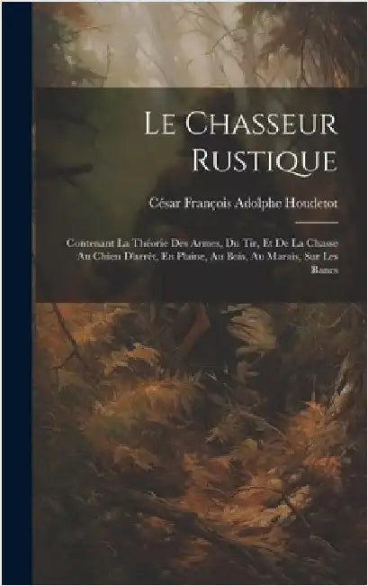 Le Chasseur Rustique: Contenant La Théorie Des Armes, Du Tir, Et De La Chasse Au Chien D'arrêt, En Plaine, Au Bois, Au Marais, Sur Les Bancs by Houdetot, César François Adolphe