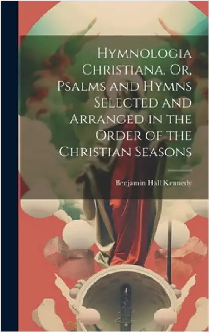 Hymnologia Christiana, Or, Psalms and Hymns Selected and Arranged in the Order of the Christian Seasons by Kennedy, Benjamin Hall