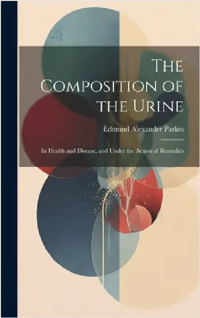 The Composition of the Urine: In Health and Disease, and Under the Action of Remedies by Parkes, Edmund Alexander