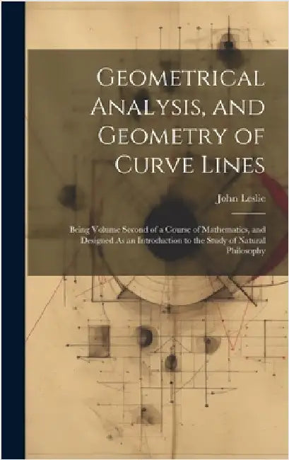 Geometrical Analysis, and Geometry of Curve Lines: Being Volume Second of a Course of Mathematics, and Designed As an Introduction to the Study of Nat by Leslie, John